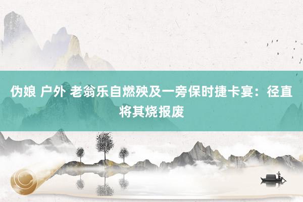 伪娘 户外 老翁乐自燃殃及一旁保时捷卡宴：径直将其烧报废