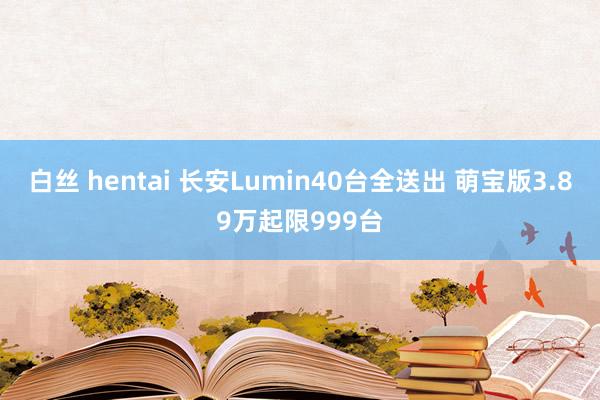 白丝 hentai 长安Lumin40台全送出 萌宝版3.89万起限999台