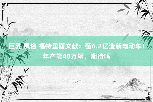 巨乳 風俗 福特里面文献：砸6.2亿造新电动车！年产能40万辆，期待吗
