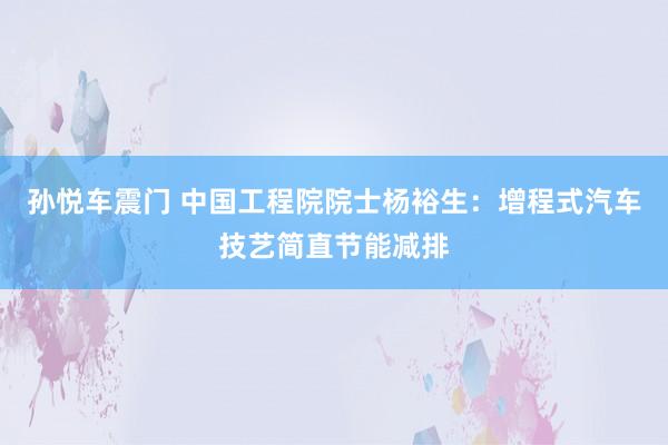 孙悦车震门 中国工程院院士杨裕生：增程式汽车技艺简直节能减排