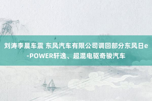刘涛李晨车震 东风汽车有限公司调回部分东风日e-POWER轩逸、超混电驱奇骏汽车